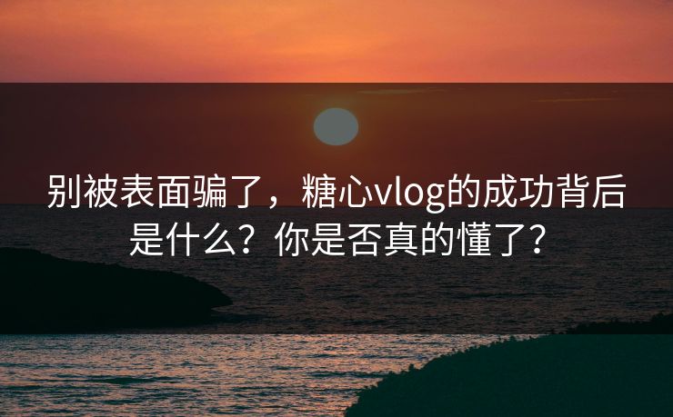 别被表面骗了,糖心vlog的成功背后是什么?你是否真的懂了? 别被表面骗了,糖心vlog的成功背后是什么?你是否真的懂了?