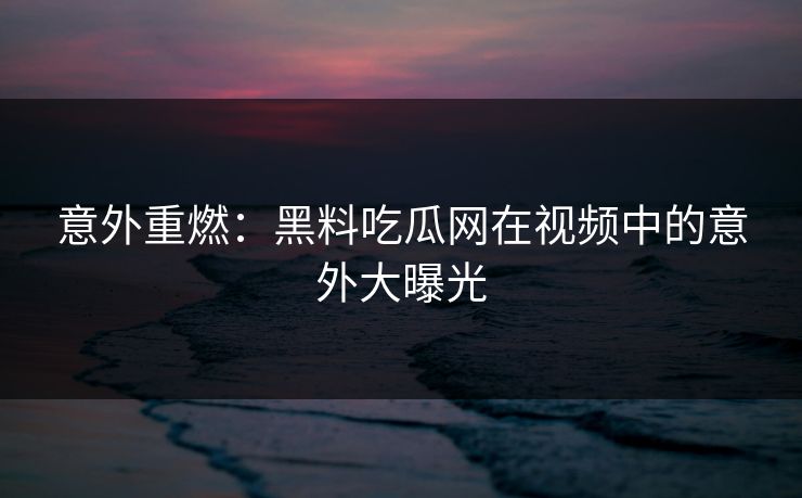 意外重燃：黑料吃瓜网在视频中的意外大曝光