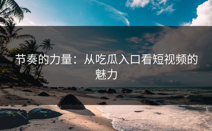 节奏的力量：从吃瓜入口看短视频的魅力