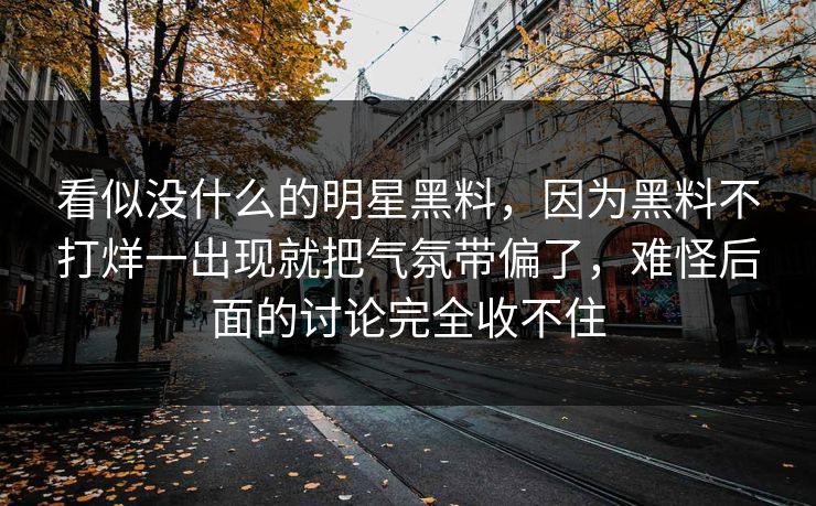 看似没什么的明星黑料,因为黑料不打烊一出现就把气氛带偏了,难怪后面的讨论完全收不住 看似没什么的明星黑料,因为黑料不打烊一出现就把气氛带偏了,难怪后面的讨论完全收不住