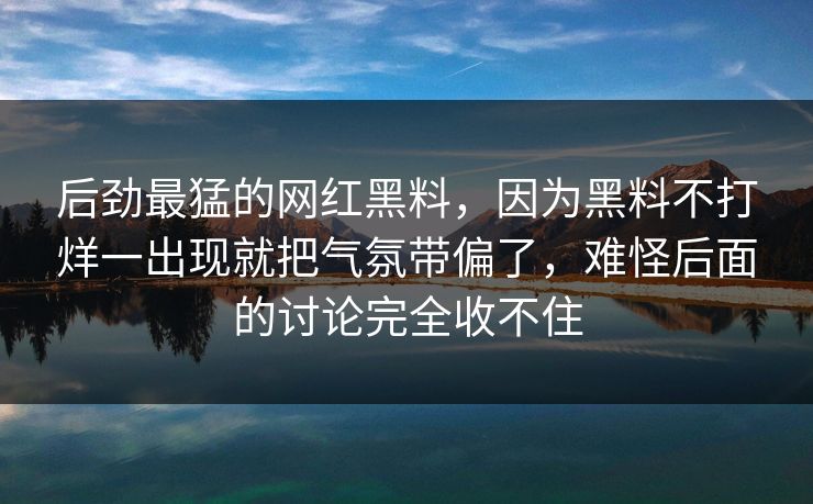 后劲最猛的网红黑料,因为黑料不打烊一出现就把气氛带偏了,难怪后面的讨论完全收不住 后劲最猛的网红黑料,因为黑料不打烊一出现就把气氛带偏了,难怪后面的讨论完全收不住