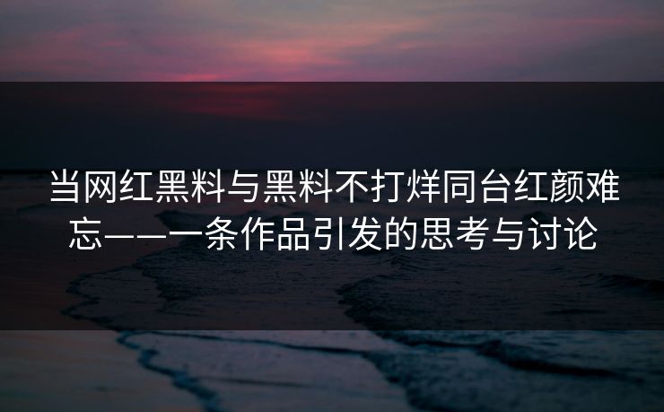 当网红黑料与黑料不打烊同台红颜难忘——一条作品引发的思考与讨论 当网红黑料与黑料不打烊同台红颜难忘——一条作品引发的思考与讨论