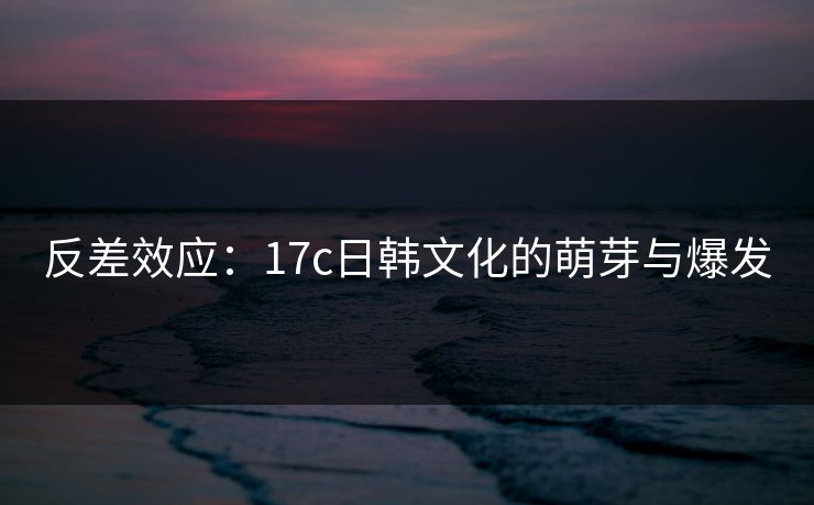反差效应:17c日韩文化的萌芽与爆发 反差效应:17c日韩文化的萌芽与爆发