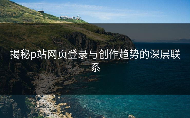 揭秘p站网页登录与创作趋势的深层联系 揭秘p站网页登录与创作趋势的深层联系