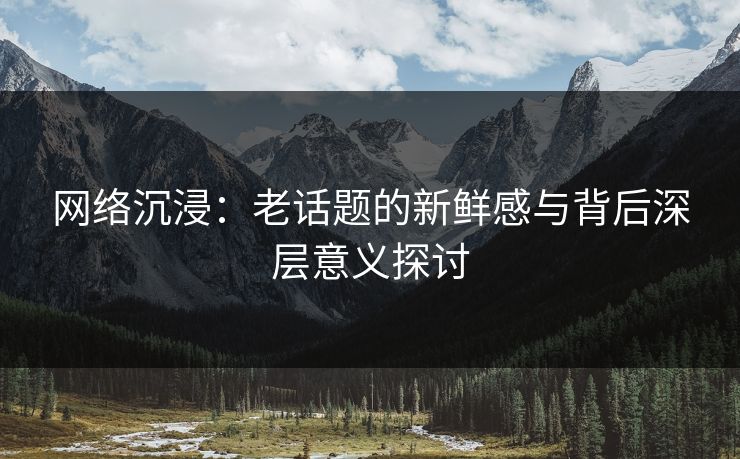 网络沉浸:老话题的新鲜感与背后深层意义探讨 网络沉浸:老话题的新鲜感与背后深层意义探讨