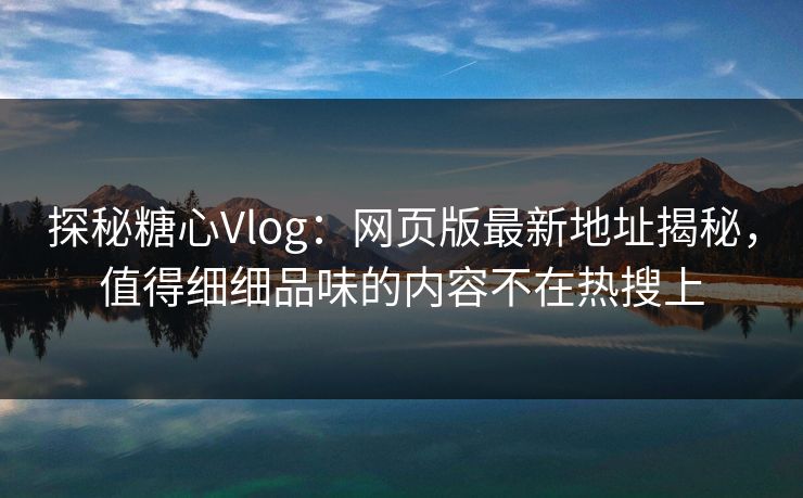 探秘糖心Vlog:网页版最新地址揭秘,值得细细品味的内容不在热搜上 探秘糖心Vlog:网页版最新地址揭秘,值得细细品味的内容不在热搜上