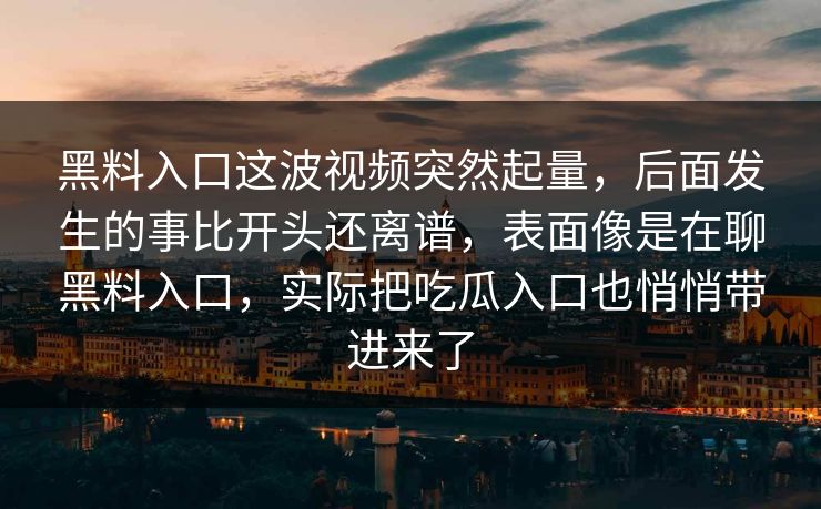 黑料入口这波视频突然起量,后面发生的事比开头还离谱,表面像是在聊黑料入口,实际把吃瓜入口也悄悄带进来了 黑料入口这波视频突然起量,后面发生的事比开头还离谱,表面像是在聊黑料入口,实际把吃瓜入口也悄悄带进来了