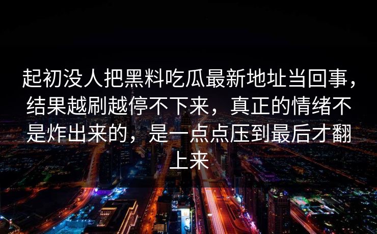 起初没人把黑料吃瓜最新地址当回事,结果越刷越停不下来,真正的情绪不是炸出来的,是一点点压到最后才翻上来 起初没人把黑料吃瓜最新地址当回事,结果越刷越停不下来,真正的情绪不是炸出来的,是一点点压到最后才翻上来