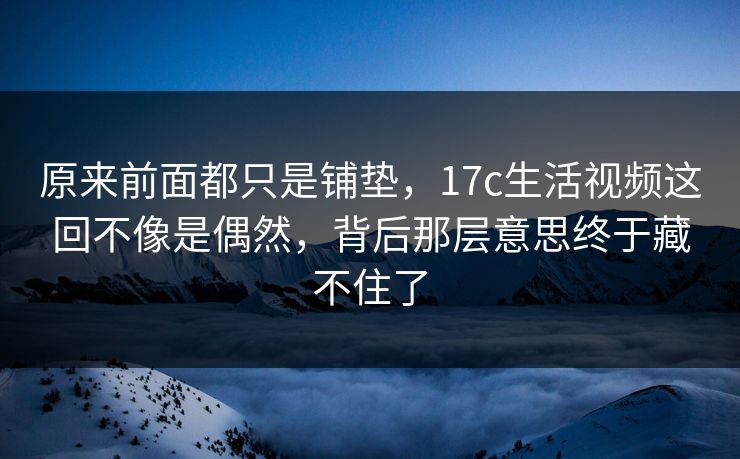 原来前面都只是铺垫，17c生活视频这回不像是偶然，背后那层意思终于藏不住了