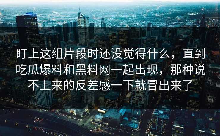 盯上这组片段时还没觉得什么,直到吃瓜爆料和黑料网一起出现,那种说不上来的反差感一下就冒出来了 盯上这组片段时还没觉得什么,直到吃瓜爆料和黑料网一起出现,那种说不上来的反差感一下就冒出来了