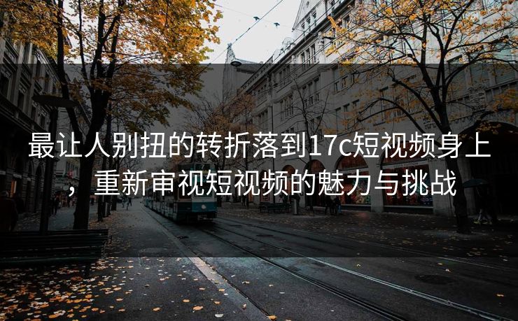 最让人别扭的转折落到17c短视频身上,重新审视短视频的魅力与挑战 最让人别扭的转折落到17c短视频身上,重新审视短视频的魅力与挑战