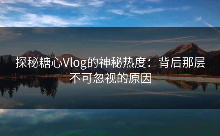 探秘糖心Vlog的神秘热度:背后那层不可忽视的原因 探秘糖心Vlog的神秘热度:背后那层不可忽视的原因