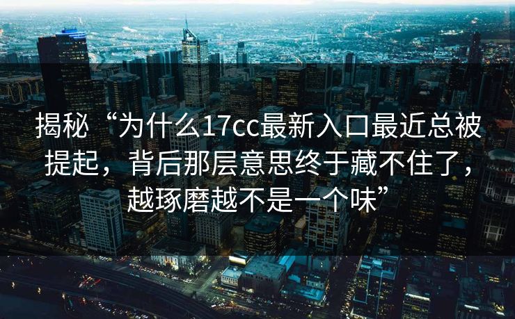 揭秘“为什么17cc最新入口最近总被提起，背后那层意思终于藏不住了，越琢磨越不是一个味”