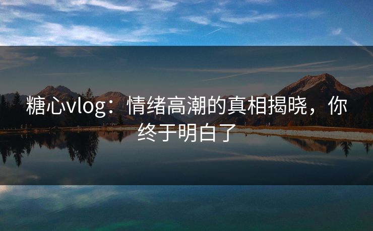糖心vlog：情绪高潮的真相揭晓，你终于明白了